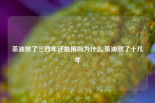 茶油放了三四年还能用吗为什么,茶油放了十几年