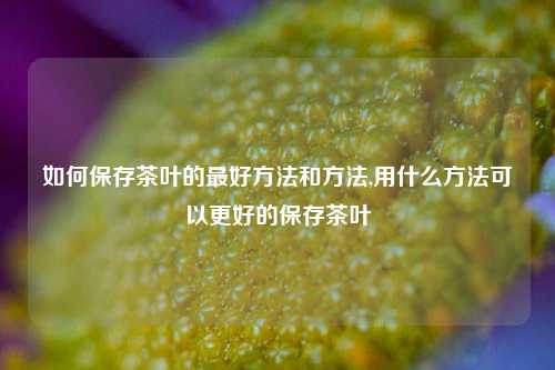 如何保存茶叶的最好方法和方法,用什么方法可以更好的保存茶叶