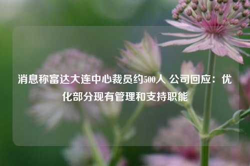 消息称富达大连中心裁员约500人 公司回应：优化部分现有管理和支持职能