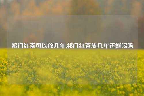 祁门红茶可以放几年,祁门红茶放几年还能喝吗