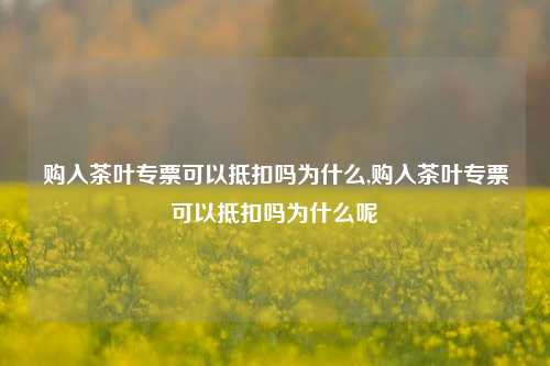 购入茶叶专票可以抵扣吗为什么,购入茶叶专票可以抵扣吗为什么呢  第1张