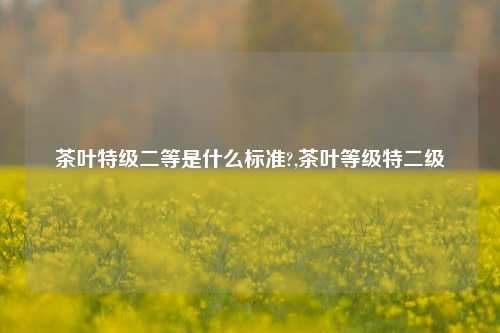 茶叶特级二等是什么标准?,茶叶等级特二级