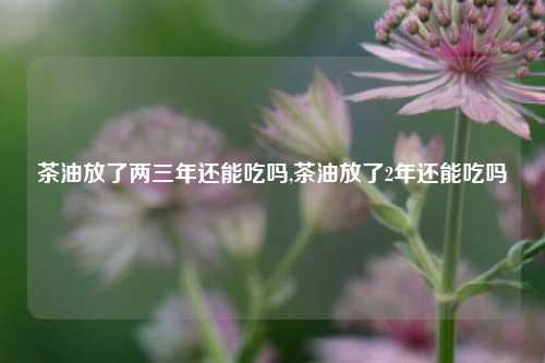 茶油放了两三年还能吃吗,茶油放了2年还能吃吗  第1张