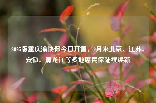 2025版重庆渝快保今日开售，9月来北京、江苏、安徽、黑龙江等多地惠民保陆续焕新