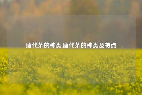 唐代茶的种类,唐代茶的种类及特点