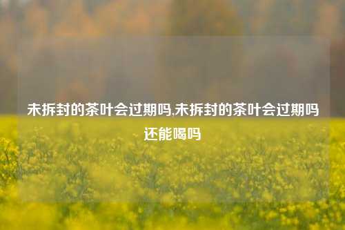 未拆封的茶叶会过期吗,未拆封的茶叶会过期吗还能喝吗