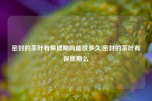 密封的茶叶有保质期吗能放多久,密封的茶叶有保质期么