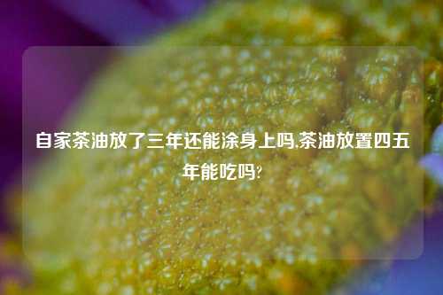 自家茶油放了三年还能涂身上吗,茶油放置四五年能吃吗?