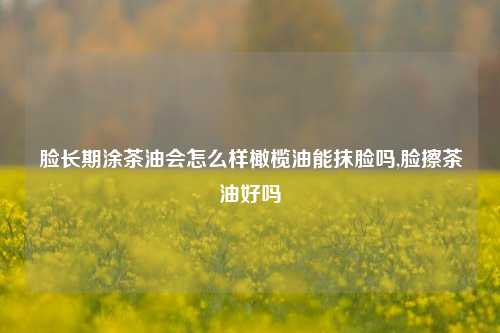 脸长期涂茶油会怎么样橄榄油能抹脸吗,脸擦茶油好吗  第1张