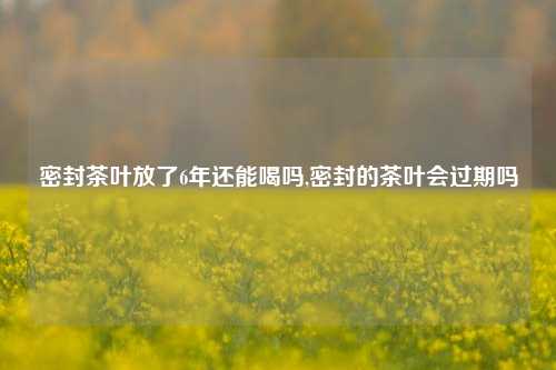 密封茶叶放了6年还能喝吗,密封的茶叶会过期吗