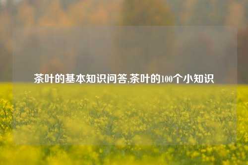 茶叶的基本知识问答,茶叶的100个小知识