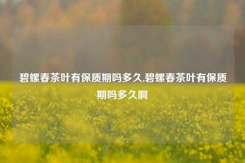 碧螺春茶叶有保质期吗多久,碧螺春茶叶有保质期吗多久啊