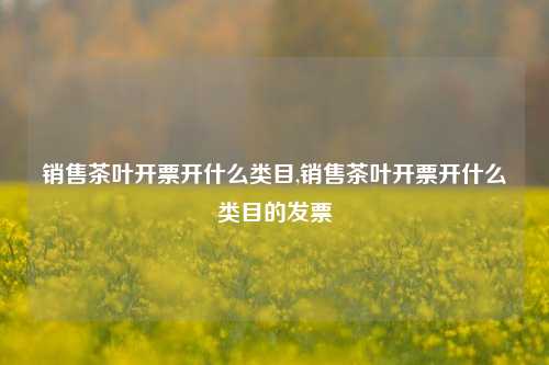 销售茶叶开票开什么类目,销售茶叶开票开什么类目的发票