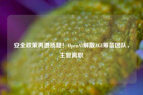 安全政策再遭质疑！OpenAI解散AGI筹备团队，主管离职  第1张