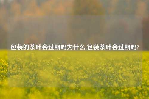 包装的茶叶会过期吗为什么,包装茶叶会过期吗?