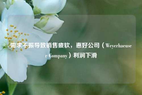 需求不振导致销售疲软，惠好公司（Weyerhaeuser Company）利润下滑