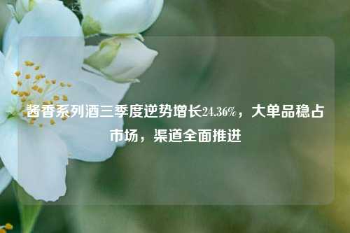 酱香系列酒三季度逆势增长24.36%，大单品稳占市场，渠道全面推进  第1张