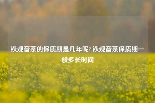 铁观音茶的保质期是几年呢?,铁观音茶保质期一般多长时间