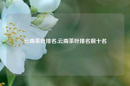 云南茶叶排名,云南茶叶排名前十名