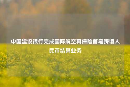 中国建设银行完成国际航空再保险首笔跨境人民币结算业务