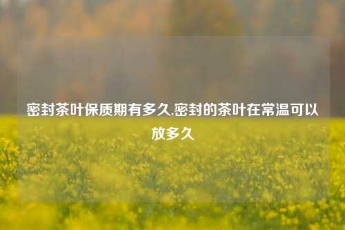 密封茶叶保质期有多久,密封的茶叶在常温可以放多久