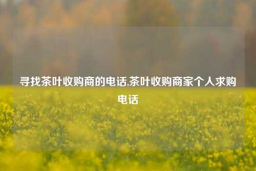 寻找茶叶收购商的电话,茶叶收购商家个人求购电话