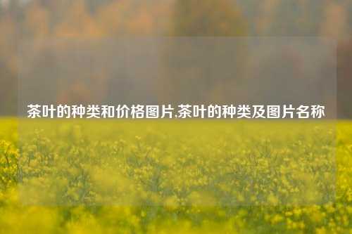 茶叶的种类和价格图片,茶叶的种类及图片名称