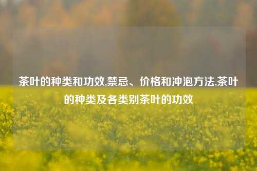 茶叶的种类和功效,禁忌、价格和冲泡方法,茶叶的种类及各类别茶叶的功效