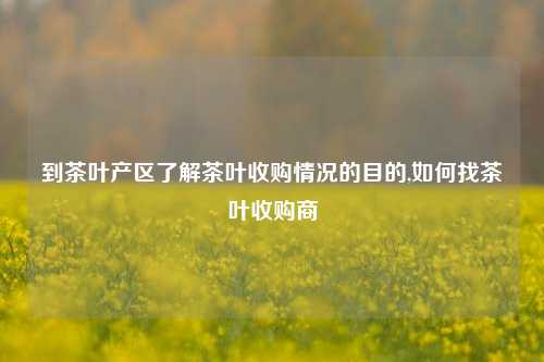 到茶叶产区了解茶叶收购情况的目的,如何找茶叶收购商