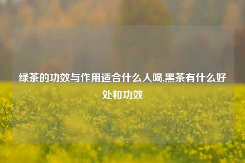 绿茶的功效与作用适合什么人喝,黑茶有什么好处和功效  第1张