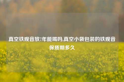 真空铁观音放7年能喝吗,真空小袋包装的铁观音保质期多久