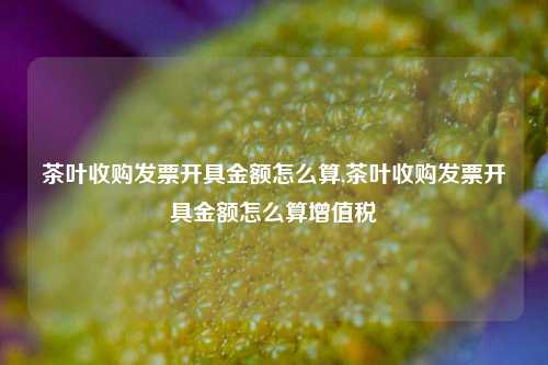 茶叶收购发票开具金额怎么算,茶叶收购发票开具金额怎么算增值税