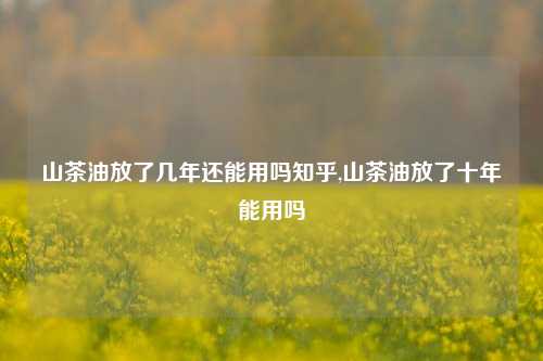 山茶油放了几年还能用吗知乎,山茶油放了十年能用吗