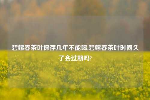 碧螺春茶叶保存几年不能喝,碧螺春茶叶时间久了会过期吗?