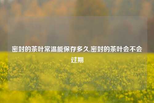 密封的茶叶常温能保存多久,密封的茶叶会不会过期  第1张