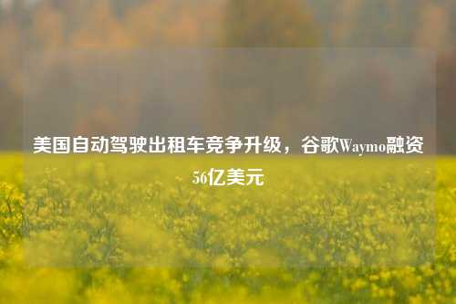 美国自动驾驶出租车竞争升级，谷歌Waymo融资56亿美元