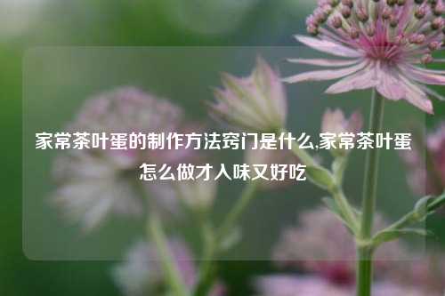 家常茶叶蛋的制作方法窍门是什么,家常茶叶蛋怎么做才入味又好吃