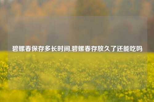 碧螺春保存多长时间,碧螺春存放久了还能吃吗