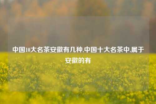 中国10大名茶安徽有几种,中国十大名茶中,属于安徽的有  第1张