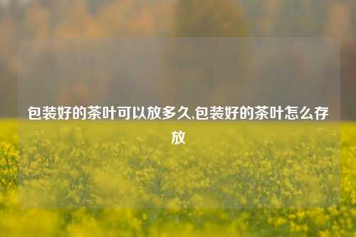 包装好的茶叶可以放多久,包装好的茶叶怎么存放