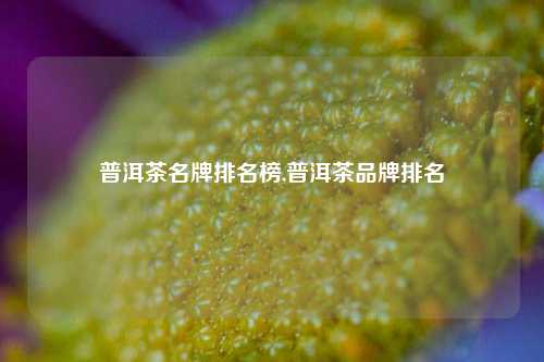 普洱茶名牌排名榜,普洱茶品牌排名  第1张