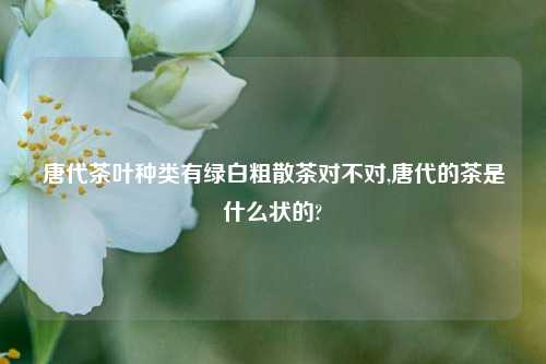 唐代茶叶种类有绿白粗散茶对不对,唐代的茶是什么状的?  第1张