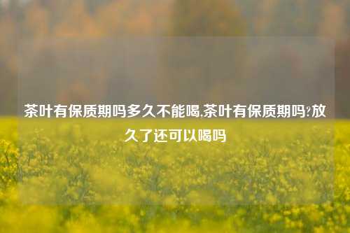 茶叶有保质期吗多久不能喝,茶叶有保质期吗?放久了还可以喝吗