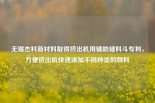 无锡杰科新材料取得挤出机用辅助储料斗专利，方便挤出机快速添加不同种类的物料