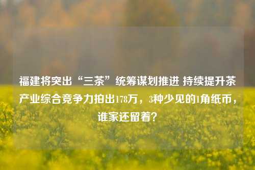 福建将突出“三茶”统筹谋划推进 持续提升茶产业综合竞争力拍出178万，3种少见的1角纸币，谁家还留着？