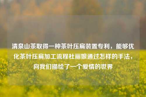 清泉山茶取得一种茶叶压扁装置专利，能够优化茶叶压扁加工流程杜丽娘通过怎样的手法，向我们描绘了一个爱情的世界  第1张