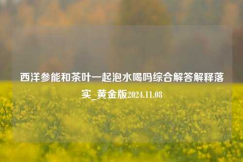 西洋参能和茶叶一起泡水喝吗综合解答解释落实_黄金版2024.11.08