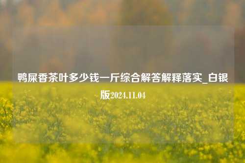 鸭屎香茶叶多少钱一斤综合解答解释落实_白银版2024.11.04  第1张