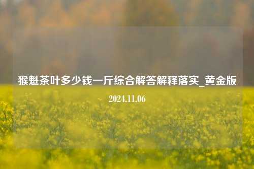 猴魁茶叶多少钱一斤综合解答解释落实_黄金版2024.11.06