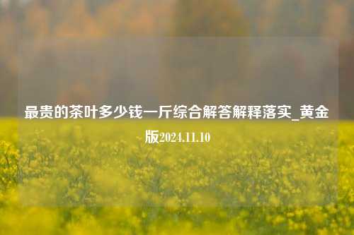 最贵的茶叶多少钱一斤综合解答解释落实_黄金版2024.11.10  第1张